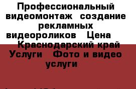 Профессиональный видеомонтаж, создание рекламных видеороликов › Цена ­ 1 - Краснодарский край Услуги » Фото и видео услуги   